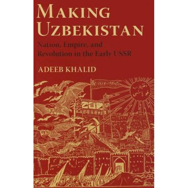 Making Uzbekistan: Nation, Empire, and Revolution in the Early USSR, Adeeb Khalid (Author)