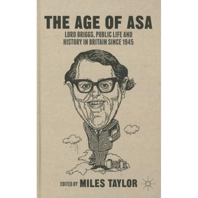 The Age of Asa: Lord Briggs, Public Life and History in Britain Since 1945, Miles Taylor (Editor)