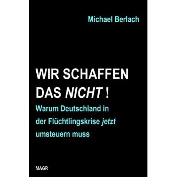 Wir Schaffen Das Nicht!: Warum Deutschland in Der Fluchtlingskrise Jetzt Umsteuern Muss, Michael Berlach (Author)