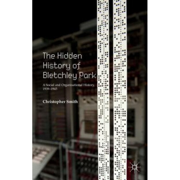 The Hidden History of Bletchley Park: A Social and Organisational History, 1939-1945, Christopher Smith (Author)
