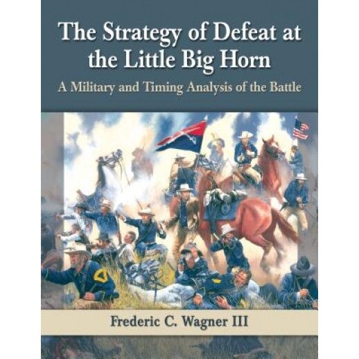 The Strategy of Defeat at the Little Big Horn: A Military and Timing Analysis of the Battle, Frederic C. III Wagner (Author)