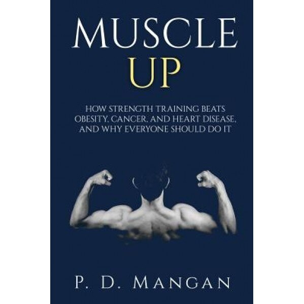 Muscle Up: How Strength Training Beats Obesity, Cancer, and Heart Disease, and Why Everyone Should Do It, P. D. Mangan (Author)