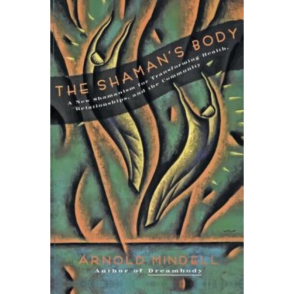 The Shaman's Body: A New Shamanism for Transforming Health, Relationships, and the Community, Arnold Mindell
