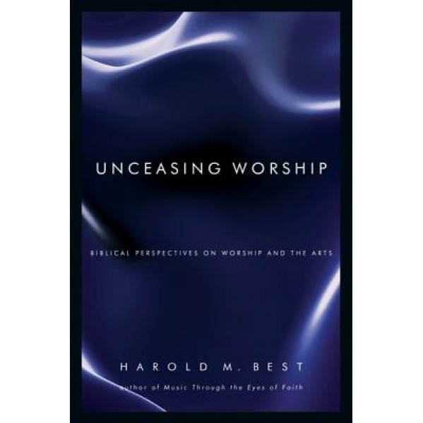 Unceasing Worship: Biblical Perspectives on Worship and the Arts, Harold M. Best