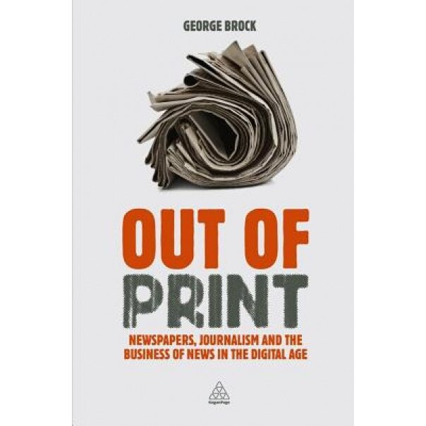 Out of Print: Newspapers, Journalism and the Business of News in the Digital Age, George Brock (Author)