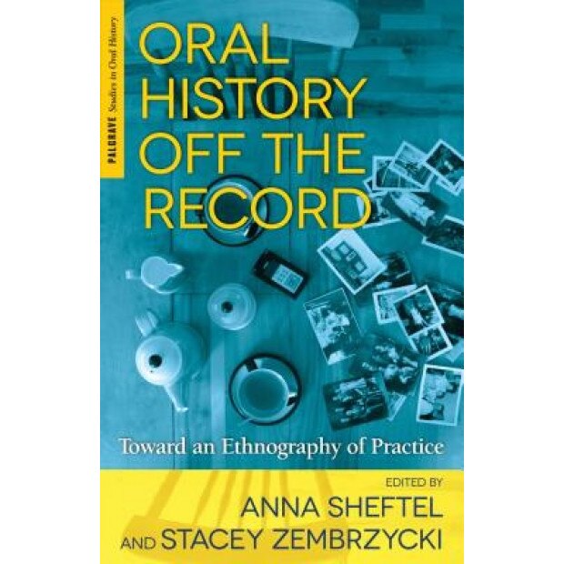 Oral History Off the Record: Toward an Ethnography of Practice, Anna Sheftel (Editor)