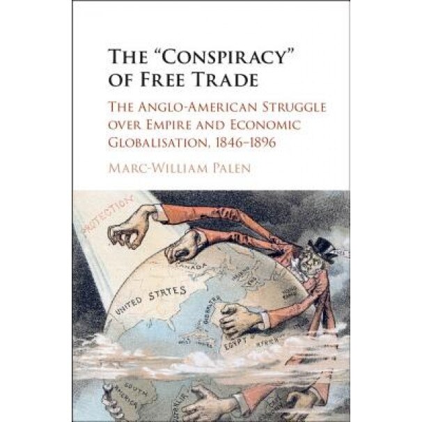 The 'Conspiracy' of Free Trade: The Anglo-American Struggle Over Empire and Economic Globalisation, 1846 1896, Marc-William Palen (Author)