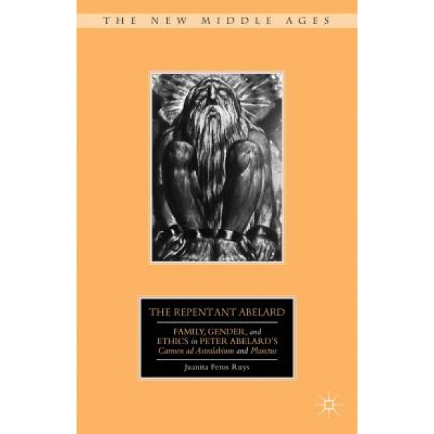 The Repentant Abelard: Family, Gender, and Ethics in Peter Abelard's Carmen Ad Astralabium and Planctus, Juanita Feros Ruys (Author)