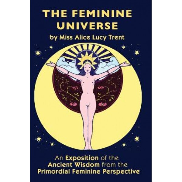 The Feminine Universe: An Exposition of the Ancient Wisdom from the Primordial Feminine Perspective, Miss Alice Lucy Trent (Author)