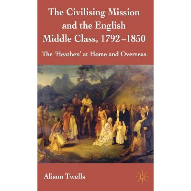 The Civilising Mission and the English Middle Class, 1792-1850: The 'Heathen' at Home and Overseas, Alison Twells (Author)