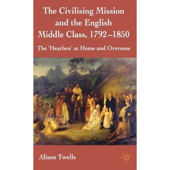 The Civilising Mission and the English Middle Class, 1792-1850: The 'Heathen' at Home and Overseas, Alison Twells (Author) The Civilising Mission and the English Middle Class, 1792-1850: The 'Heathen' at Home and Overseas, Alison Twells (Author)