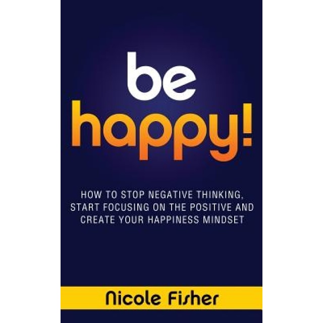 Be Happy! - How to Stop Negative Thinking, Start Focusing on the Positive, and Create Your Happiness Mindset, Nicole Fisher (Author)