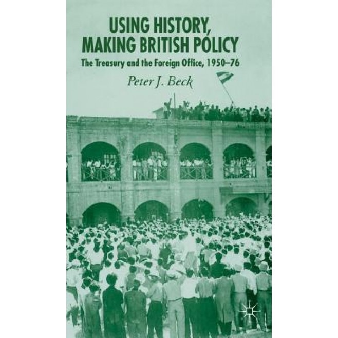 Using History, Making British Policy: The Treasury and the Foreign Office, 1950-76, Peter J., Professor Beck (Author)