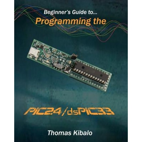 Beginner's Guide to Programming the Pic24/Dspic33: Using the Microstick and Microchip C Compiler for Pic24 and Dspic33, Thomas Kibalo (Author)