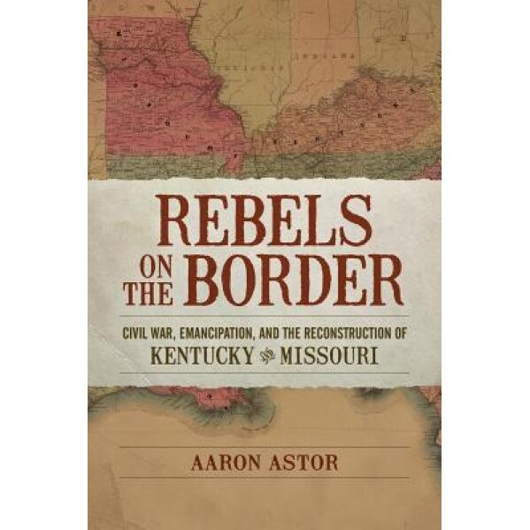 Rebels on the Border: Civil War, Emancipation, and the Reconstruction of Kentucky and Missouri, Aaron Astor (Author)