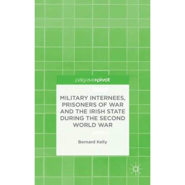 Military Internees, Prisoners of War and the Irish State During the Second World War, Bernard Kelly (Author)