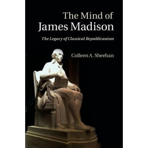 The Mind of James Madison: The Legacy of Classical Republicanism, Colleen A. Sheehan (Author)