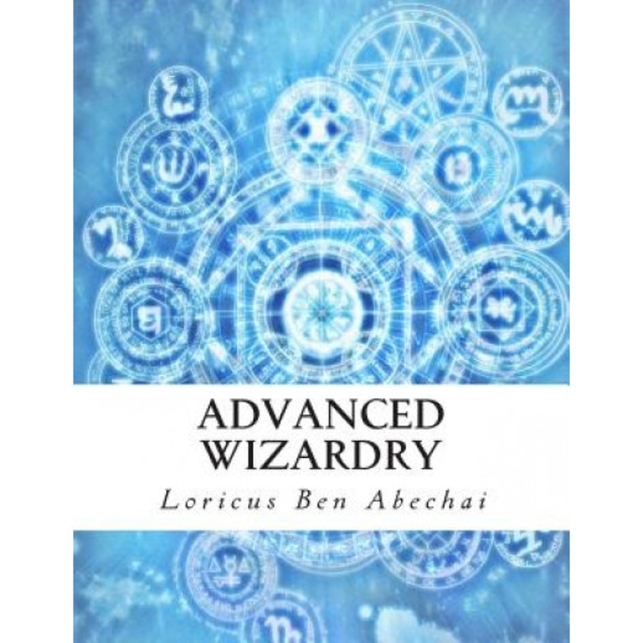 Advanced Wizardry: Theory and Practice of the Arcane Lore of High Magic and Incantations - Loricus Ben Abechai (Author)