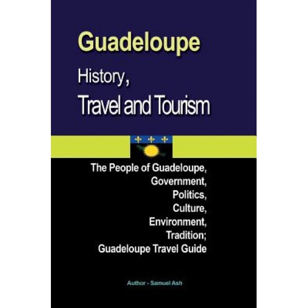 Guadeloupe History, Travel and Tourism: The People of Guadeloupe, Government, Politics, Culture, Environment, Tradition; Guadeloupe Travel Guide, Samuel Ash (Author)