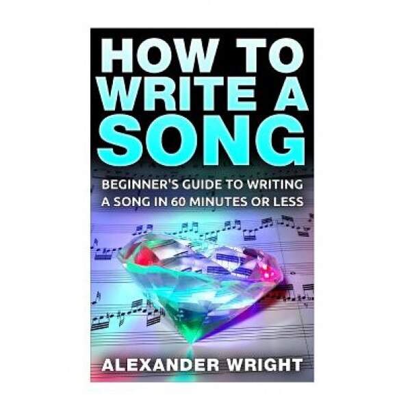 How to Write a Song: Beginner's Guide to Writing a Song in 60 Minutes or Less, Alexander Wright (Author)
