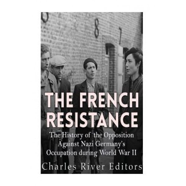 The French Resistance: The History of the Opposition Against Nazi Germany's Occupation of France During World War II, Charles River Editors (Author)
