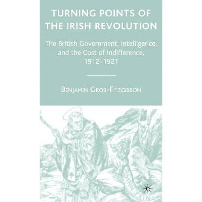 Turning Points of the Irish Revolution: The British Government, Intelligence, and the Cost of Indifference, 1912-1921, Benjamin Grob-Fitzgibbon (Author)