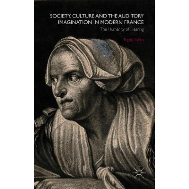 Society, Culture and the Auditory Imagination in Modern France: The Humanity of Hearing, Ingrid Sykes (Author)