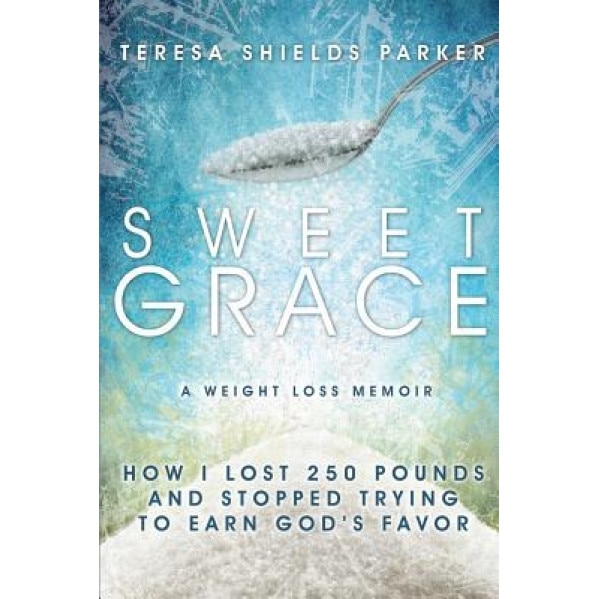Sweet Grace: How I Lost 250 Pounds and Stopped Trying to Earn God's Favor, Teresa Shields Parker (Author)
