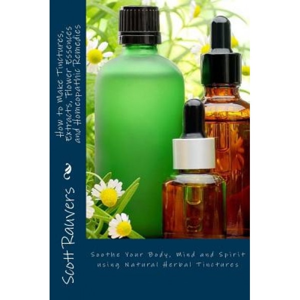 How to Make Tinctures, Extracts, Flower Essences and Homeopathic Remedies: Soothe Your Body, Mind and Spirit Using Natural Herbal Tinctures, MR Scott Rauvers (Author)