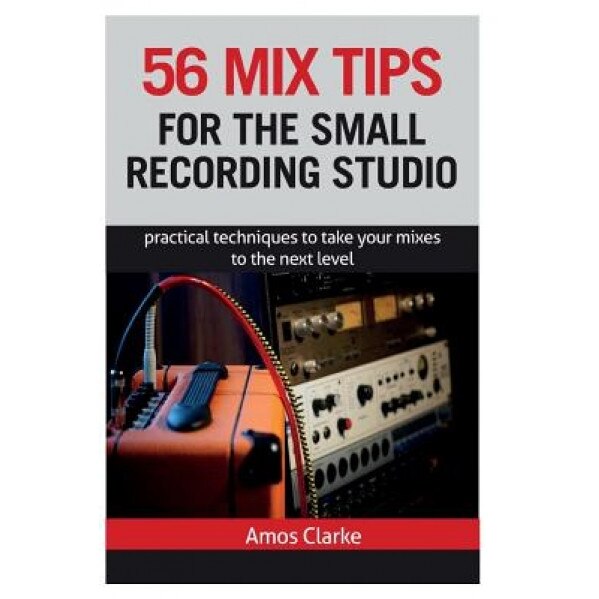 56 Mix Tips for the Small Recording Studio: Practical Techniques to Take Your Mixes to the Next Level, MR Amos P. W. Clarke (Author)