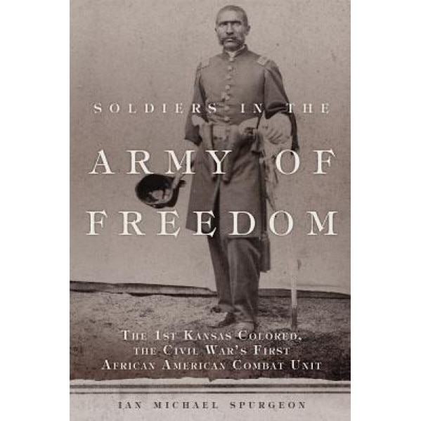 Soldiers in the Army of Freedom: The 1st Kansas Colored, the Civil War's First African American Combat Unit, Ian Michael Spurgeon (Author)