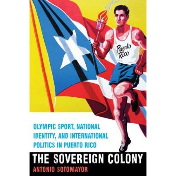 The Sovereign Colony: Olympic Sport, National Identity, and International Politics in Puerto Rico, Antonio Sotomayor (Author)