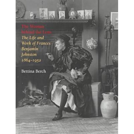 The Woman Behind the Lens: The Life and Work of Frances Benjamin Johnston, 1864-1952 the Life and Work of Frances Benjamin Johnston, 1864-1952, Bettina Berch (Author)