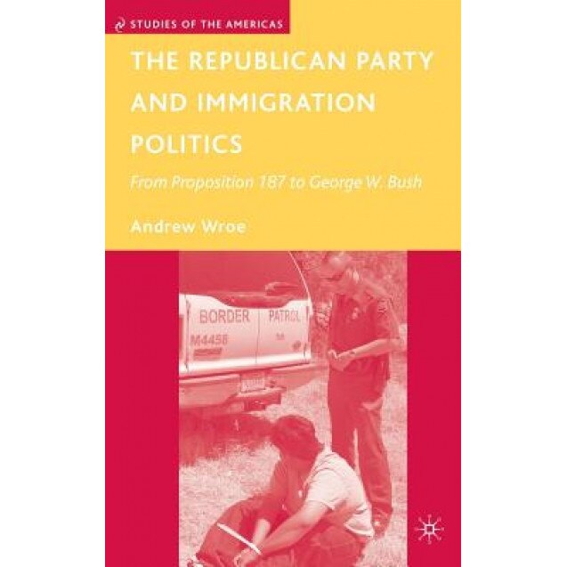 The Republican Party and Immigration Politics: From Proposition 187 to George W. Bush, Andrew Wroe (Author)