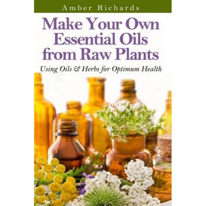 Make Your Own Essential Oils from Raw Plants: Using Oils & Herbs for Optimum Health, Amber Richards (Author)