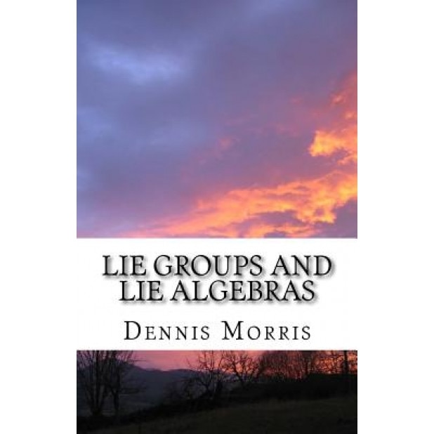 Lie Groups and Lie Algebras: A Rewrite of Lie Theory, Dennis Morris (Author)