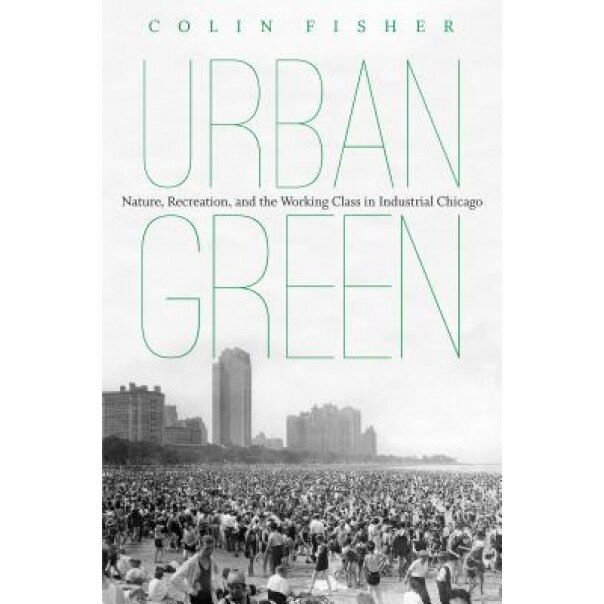 Urban Green: Nature, Recreation, and the Working Class in Industrial Chicago, Colin Fisher (Author)
