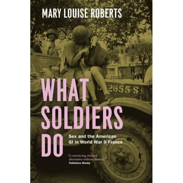 What Soldiers Do: Sex and the American GI in World War II France, Mary Louise Roberts (Author)