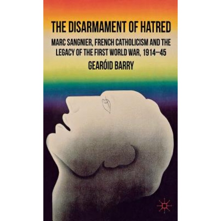 The Disarmament of Hatred: Marc Sangnier, French Catholicism and the Legacy of the First World War, 1914-45, Gearoid Barry (Author)
