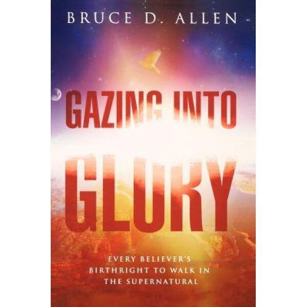 Gazing Into Glory: Every Believer's Birth Right to Walk in the Supernatural, Bruce D. Allen (Author)