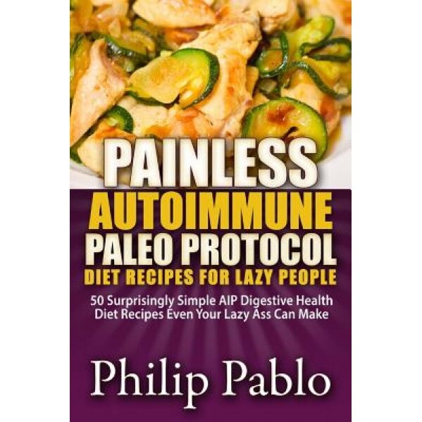 Painless Autoimmune Paleo Protocol Diet Recipes for Lazy People: 50 Surprisingly Simple AIP Digestive Health Diet Recipes Even Your Lazy Ass Can Make, Philip Pablo (Author)