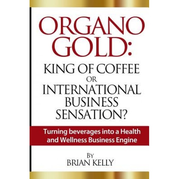 Organo Gold: King of Coffee or International Business Sensation?: Turning Beverages Into a Health and Wellness Business Engine - Brian Kelly (Author)