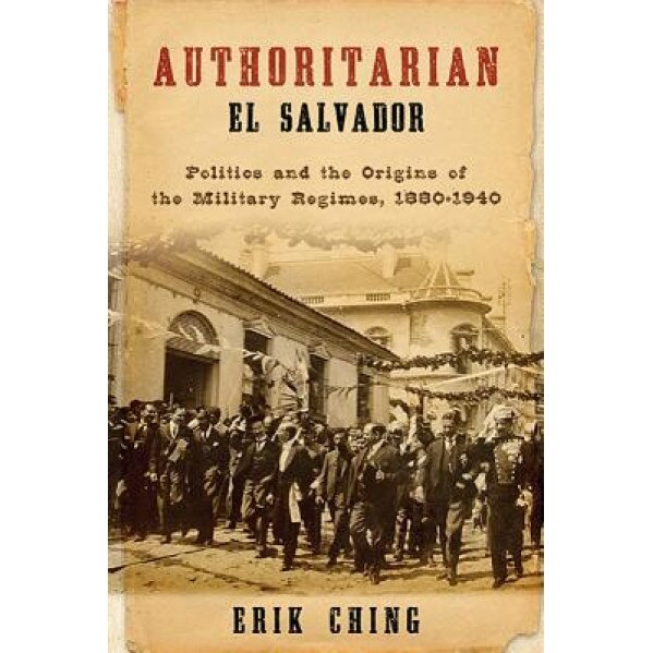 Authoritarian El Salvador: Politics and the Origins of the Military Regimes, 1880-1940, Erik Ching (Author)