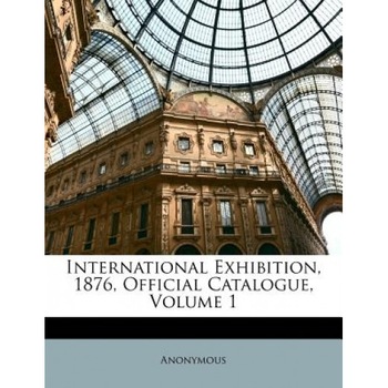 International Exhibition, 1876, Official Catalogue, Volume 1, Anonymous (Author) International Exhibition, 1876, Official Catalogue, Volume 1, Anonymous (Author)