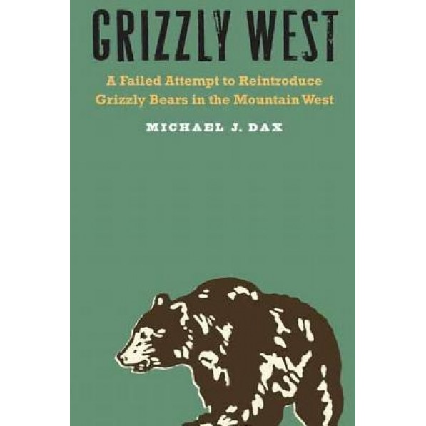 Grizzly West: A Failed Attempt to Reintroduce Grizzly Bears in the Mountain West, Michael J. Dax (Author)