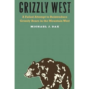 Grizzly West: A Failed Attempt to Reintroduce Grizzly Bears in the Mountain West, Michael J. Dax (Author) Grizzly West: A Failed Attempt to Reintroduce Grizzly Bears in the Mountain West, Michael J. Dax (Author)