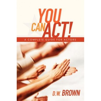 You Can Act!: A Complete Guide for Actors, D. W. Brown You Can Act!: A Complete Guide for Actors, D. W. Brown