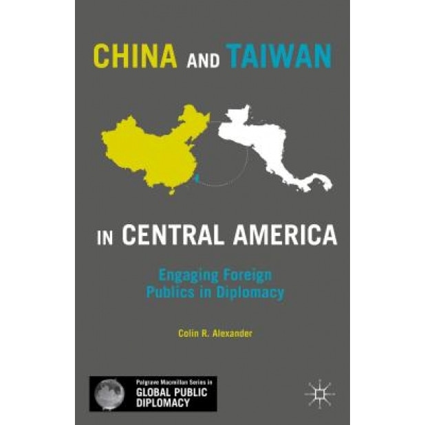 China and Taiwan in Central America: Engaging Foreign Publics in Diplomacy, Colin R. Alexander (Author)