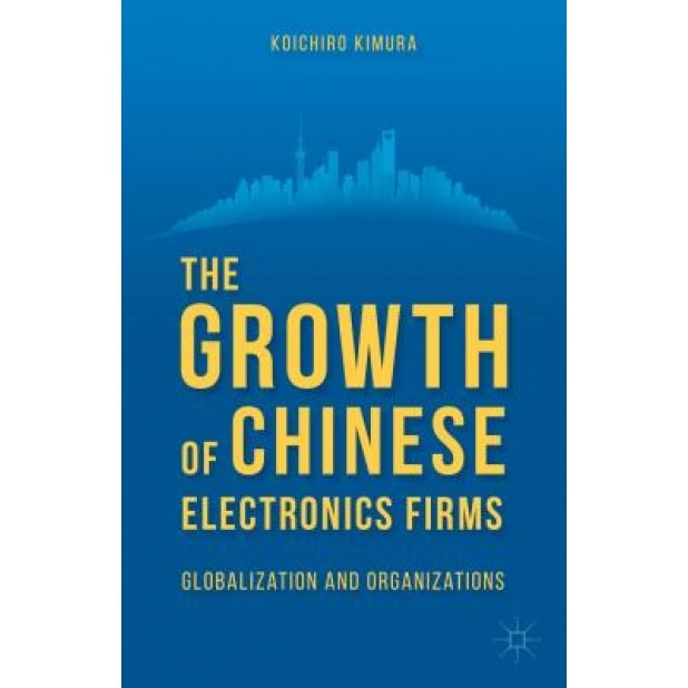The Growth of Chinese Electronics Firms: Globalization and Organizations - Koichiro Kimura (Author)