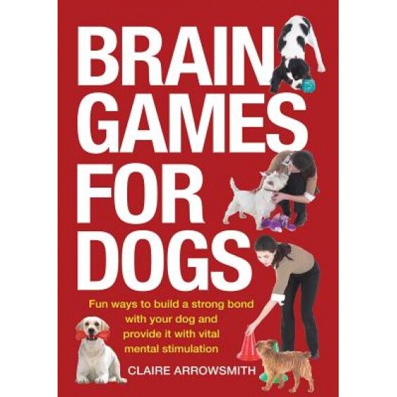 Brain Games for Dogs: Fun Ways to Build a Strong Bond with Your Dog and Provide It with Vital Mental Stimulation, Claire Arrowsmith